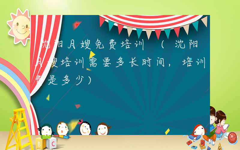 沈阳月嫂免费培训 (沈阳月嫂培训需要多长时间,培训费是多少)